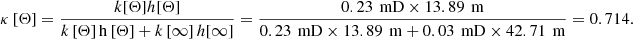 $$ \kappa \left[\mathrm{\Theta }\right]=\frac{k[\mathrm{\Theta }]h[\mathrm{\Theta }]}{k\left[\mathrm{\Theta }\right]\mathrm{h}\left[\mathrm{\Theta }\right]+k\left[\mathrm{\infty }\right]h[\mathrm{\infty }]}=\frac{0.23\enspace \mathrm{mD}\times 13.89\mathrm{\enspace }\mathrm{m}}{0.23\enspace \mathrm{mD}\times 13.89\enspace \mathrm{m}+0.03\enspace \mathrm{mD}\times 42.71\enspace \mathrm{m}}=0.714. $$