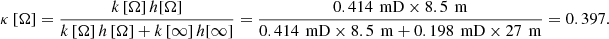 $$ \kappa \left[\mathrm{\Omega }\right]=\frac{k\left[\mathrm{\Omega }\right]h[\mathrm{\Omega }]}{k\left[\mathrm{\Omega }\right]h\left[\mathrm{\Omega }\right]+k\left[\mathrm{\infty }\right]h[\mathrm{\infty }]}=\frac{0.414\enspace \mathrm{mD}\times 8.5\enspace \mathrm{m}}{0.414\enspace \mathrm{mD}\times 8.5\enspace \mathrm{m}+0.198\enspace \mathrm{mD}\times 27\enspace \mathrm{m}}=0.397. $$