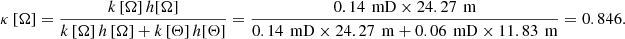 $$ \kappa \left[\mathrm{\Omega }\right]=\frac{k\left[\mathrm{\Omega }\right]h[\mathrm{\Omega }]}{k\left[\mathrm{\Omega }\right]h\left[\mathrm{\Omega }\right]+k\left[\mathrm{\Theta }\right]h[\mathrm{\Theta }]}=\frac{0.14\enspace \mathrm{mD}\times 24.27\enspace \mathrm{m}}{0.14\enspace \mathrm{mD}\times 24.27\enspace \mathrm{m}+0.06\enspace \mathrm{mD}\times 11.83\enspace \mathrm{m}}=0.846. $$