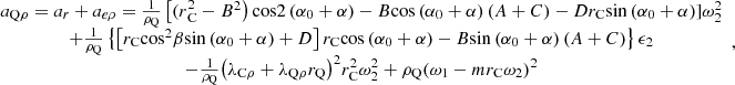 $$ \begin{array}{c}{a}_{\mathrm{Q}\rho }={a}_r+{a}_{{e\rho }}=\frac{1}{{\rho }_{\mathrm{Q}}}\left[{(r}_{\mathrm{C}}^2-{B}^2\right)\mathrm{cos}2\left({\alpha }_0+\alpha \right)-B\mathrm{cos}\left({\alpha }_0+\alpha \right)\left(A+C\right)-D{r}_{\mathrm{C}}\mathrm{sin}\left({\alpha }_0+\alpha \right)]{\omega }_2^2\\ +\frac{1}{{\rho }_{\mathrm{Q}}}\left\{\left[{r}_{\mathrm{C}}{\mathrm{cos}}^2\beta \mathrm{sin}\left({\alpha }_0+\alpha \right)+D\right]{r}_{\mathrm{C}}\mathrm{cos}\left({\alpha }_0+\alpha \right)-B\mathrm{sin}\left({\alpha }_0+\alpha \right)\left(A+C\right)\right\}{\epsilon }_2\\ -\frac{1}{{\rho }_{\mathrm{Q}}}{\left({\lambda }_{\mathrm{C}\rho }+{\lambda }_{\mathrm{Q}\rho }{r}_{\mathrm{Q}}\right)}^2{r}_{\mathrm{C}}^2{\omega }_2^2+{\rho }_{\mathrm{Q}}{\left({\omega }_1-m{r}_{\mathrm{C}}{\omega }_2\right)}^2\end{array}, $$